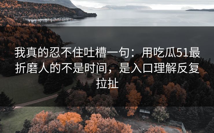 我真的忍不住吐槽一句：用吃瓜51最折磨人的不是时间，是入口理解反复拉扯