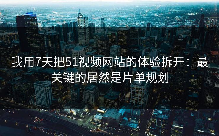 我用7天把51视频网站的体验拆开：最关键的居然是片单规划